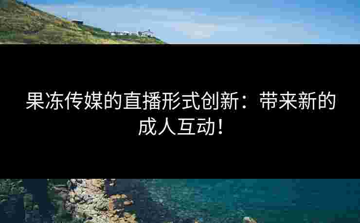 果冻传媒的直播形式创新：带来新的成人互动！