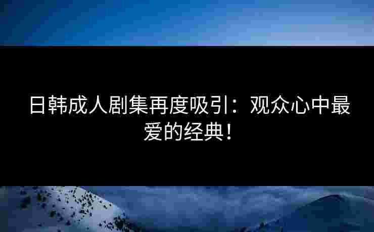 日韩成人剧集再度吸引：观众心中最爱的经典！