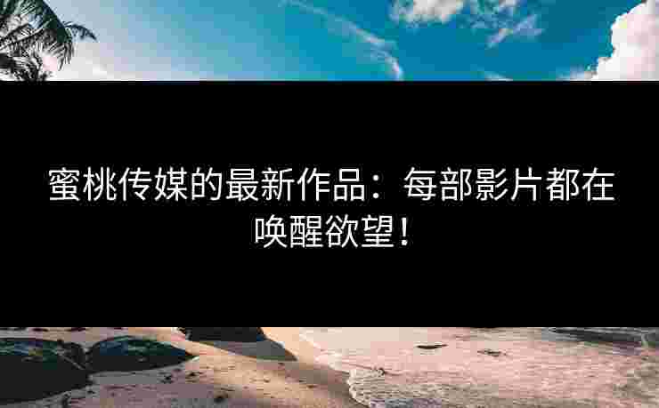 蜜桃传媒的最新作品：每部影片都在唤醒欲望！