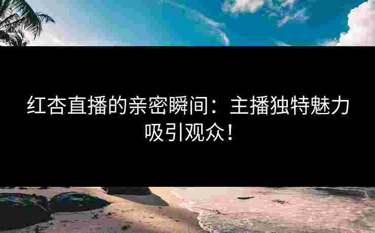 红杏直播的亲密瞬间:主播独特魅力吸引观众!