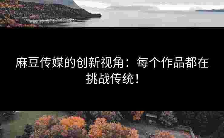 麻豆传媒的创新视角：每个作品都在挑战传统！