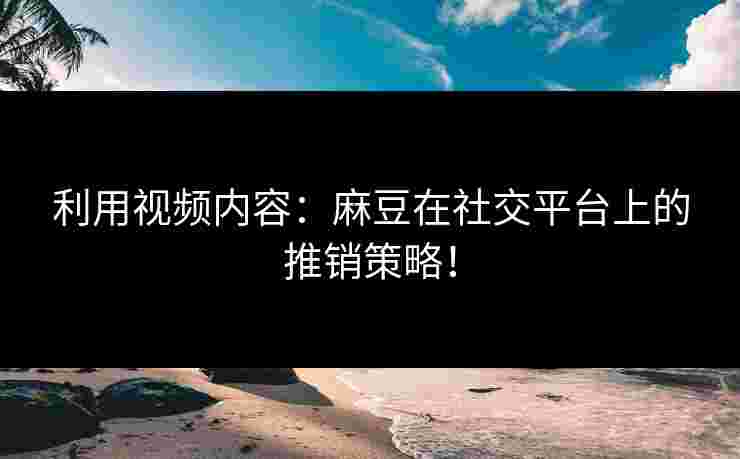 利用视频内容：麻豆在社交平台上的推销策略！