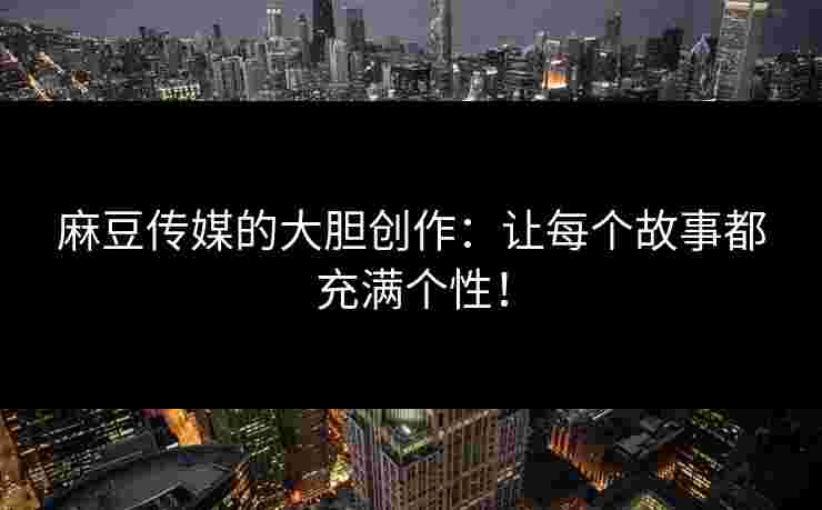 麻豆传媒的大胆创作：让每个故事都充满个性！