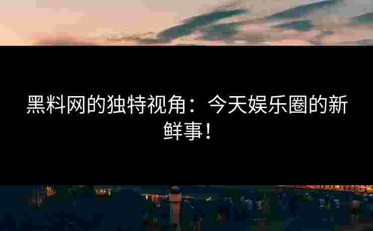 黑料网的独特视角：今天娱乐圈的新鲜事！