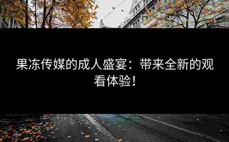 果冻传媒的成人盛宴：带来全新的观看体验！