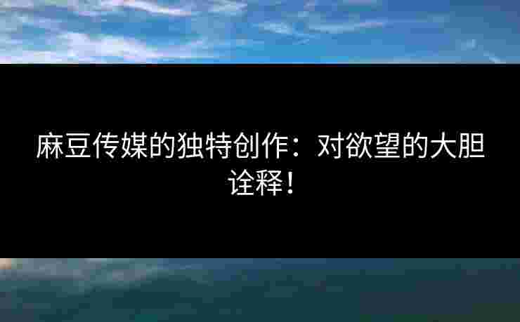 麻豆传媒的独特创作：对欲望的大胆诠释！