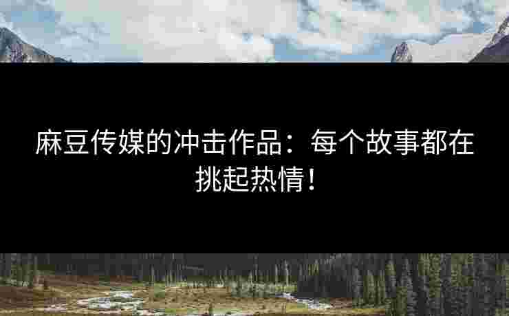 麻豆传媒的冲击作品：每个故事都在挑起热情！