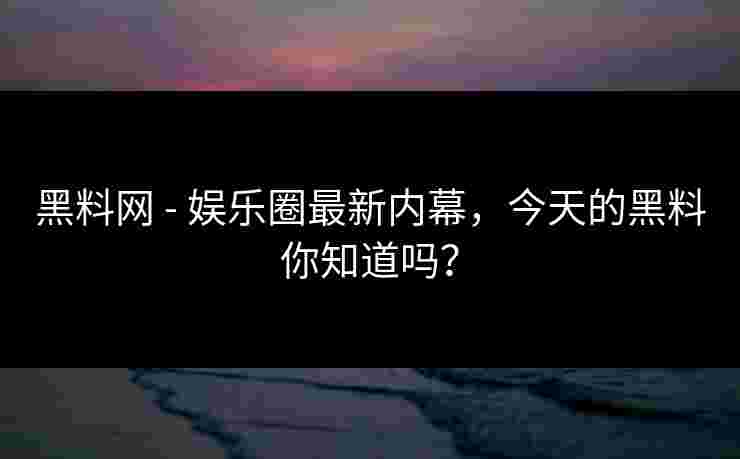 黑料网 - 娱乐圈最新内幕，今天的黑料你知道吗？