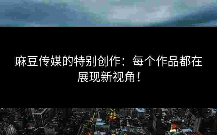 麻豆传媒的特别创作：每个作品都在展现新视角！