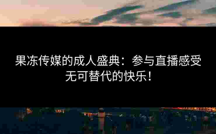 果冻传媒的成人盛典：参与直播感受无可替代的快乐！
