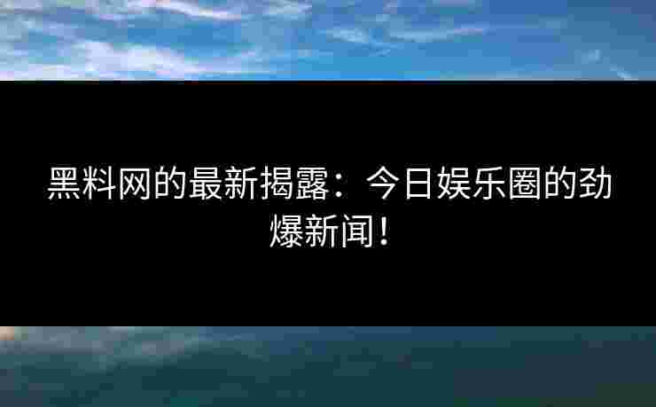 黑料网的最新揭露：今日娱乐圈的劲爆新闻！