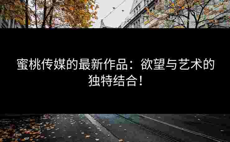 蜜桃传媒的最新作品：欲望与艺术的独特结合！