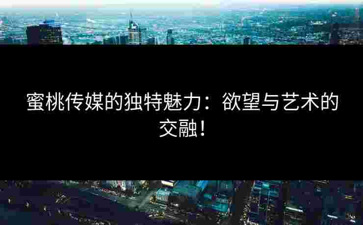 蜜桃传媒的独特魅力：欲望与艺术的交融！