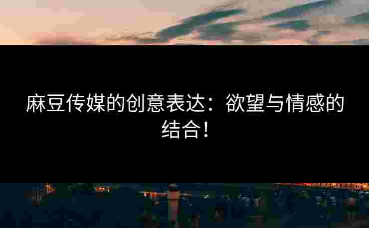 麻豆传媒的创意表达：欲望与情感的结合！