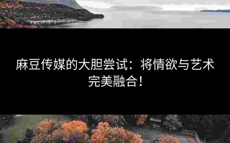 麻豆传媒的大胆尝试：将情欲与艺术完美融合！