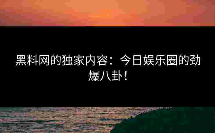 黑料网的独家内容：今日娱乐圈的劲爆八卦！