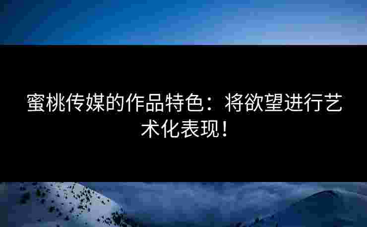 蜜桃传媒的作品特色：将欲望进行艺术化表现！