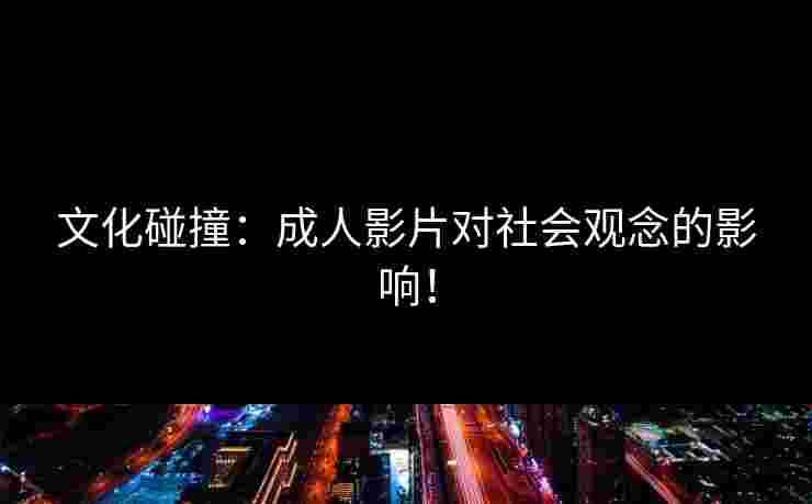 文化碰撞：成人影片对社会观念的影响！