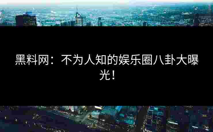 黑料网：不为人知的娱乐圈八卦大曝光！