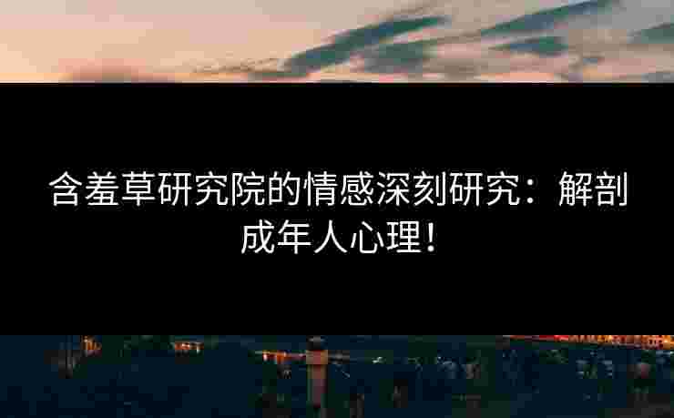 含羞草研究院的情感深刻研究：解剖成年人心理！