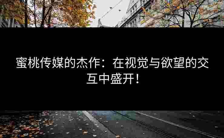 蜜桃传媒的杰作：在视觉与欲望的交互中盛开！