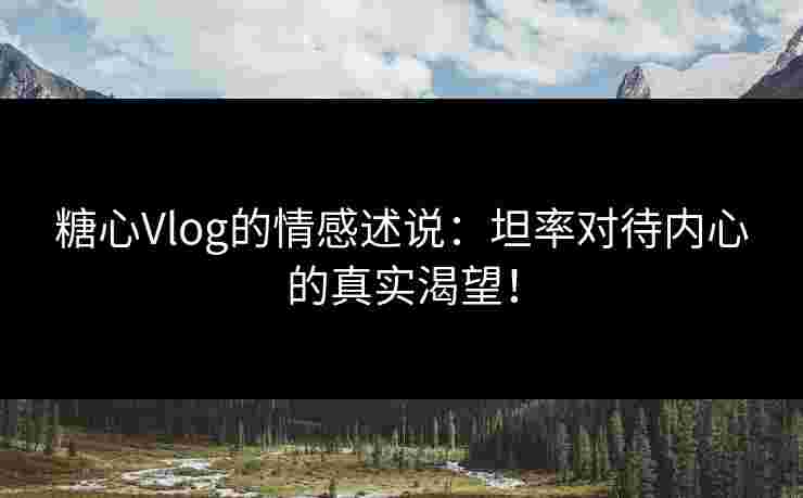 糖心Vlog的情感述说：坦率对待内心的真实渴望！