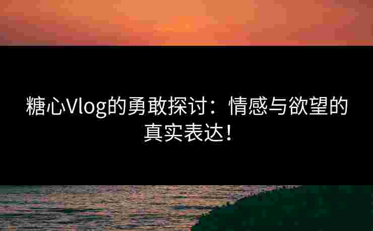 糖心Vlog的勇敢探讨：情感与欲望的真实表达！