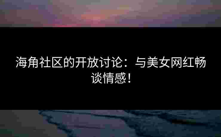 海角社区的开放讨论：与美女网红畅谈情感！