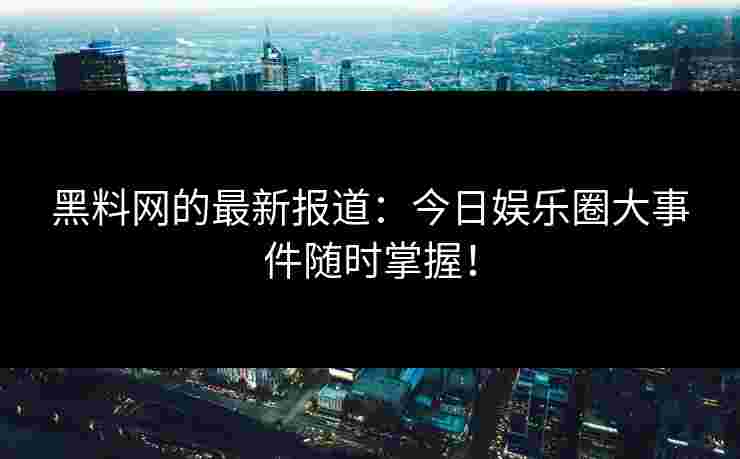 黑料网的最新报道：今日娱乐圈大事件随时掌握！