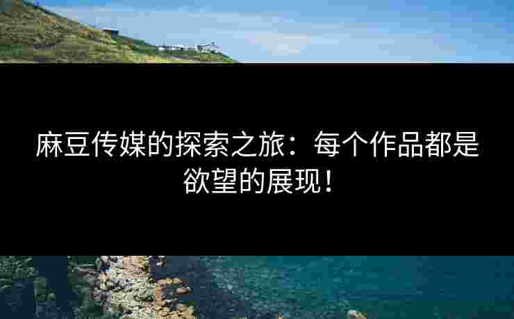 麻豆传媒的探索之旅：每个作品都是欲望的展现！