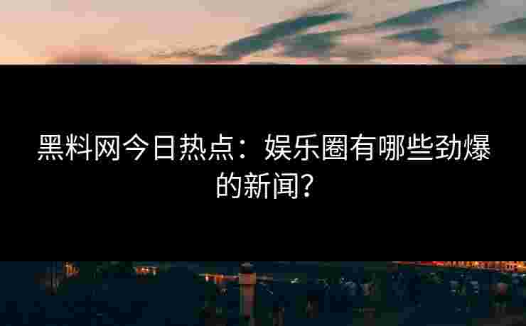 黑料网今日热点：娱乐圈有哪些劲爆的新闻？