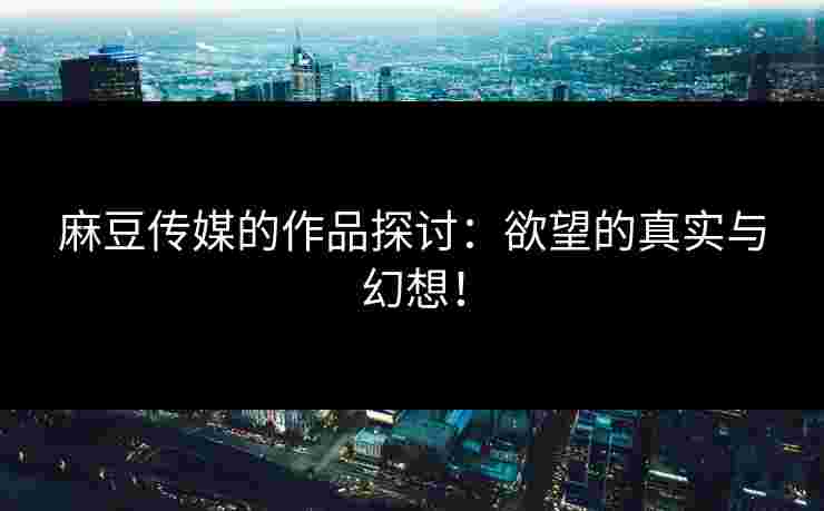 麻豆传媒的作品探讨：欲望的真实与幻想！