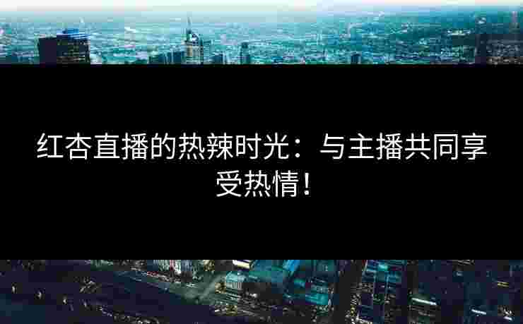 红杏直播的热辣时光：与主播共同享受热情！