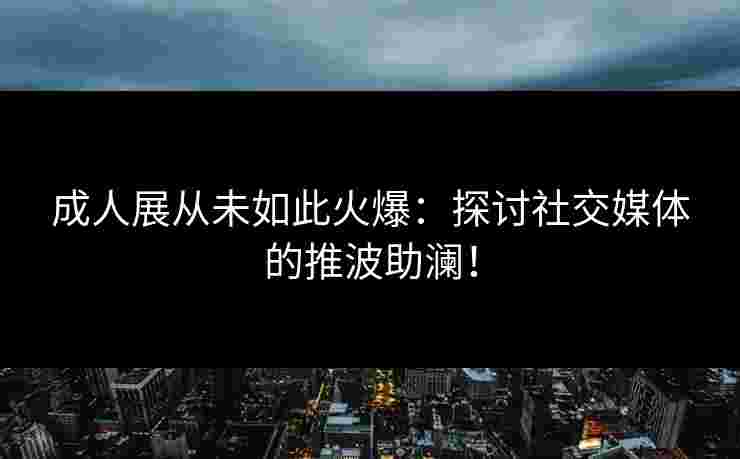 成人展从未如此火爆：探讨社交媒体的推波助澜！