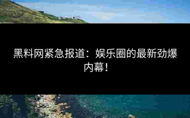 黑料网紧急报道：娱乐圈的最新劲爆内幕！