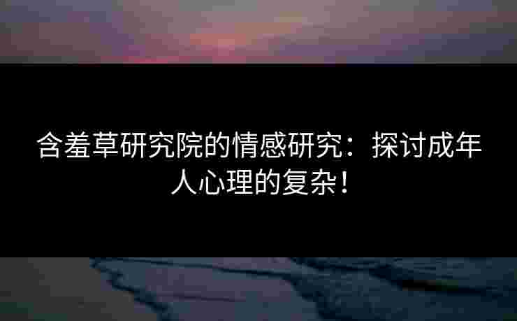 含羞草研究院的情感研究：探讨成年人心理的复杂！