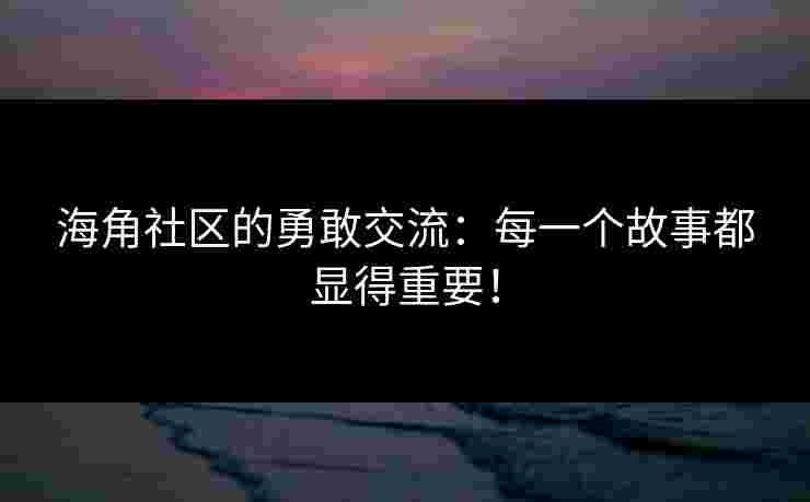 海角社区的勇敢交流：每一个故事都显得重要！