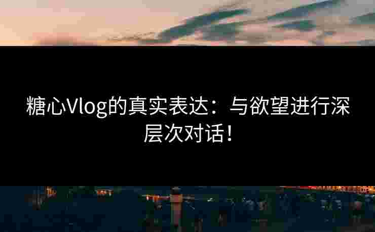 糖心Vlog的真实表达：与欲望进行深层次对话！