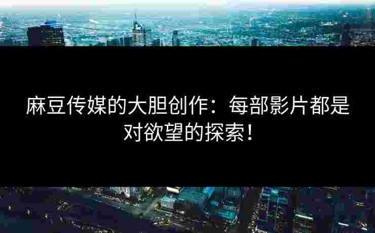 麻豆传媒的大胆创作：每部影片都是对欲望的探索！