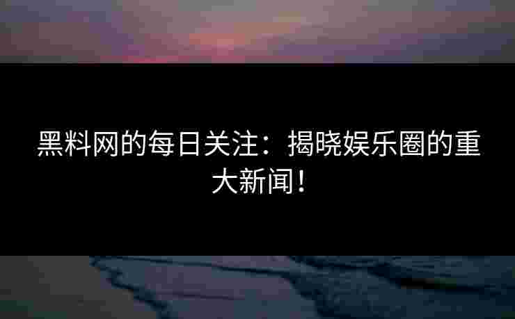 黑料网的每日关注：揭晓娱乐圈的重大新闻！