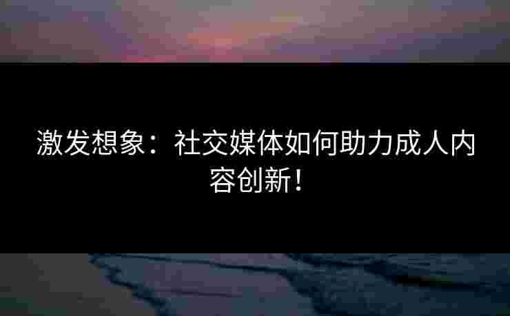 激发想象：社交媒体如何助力成人内容创新！
