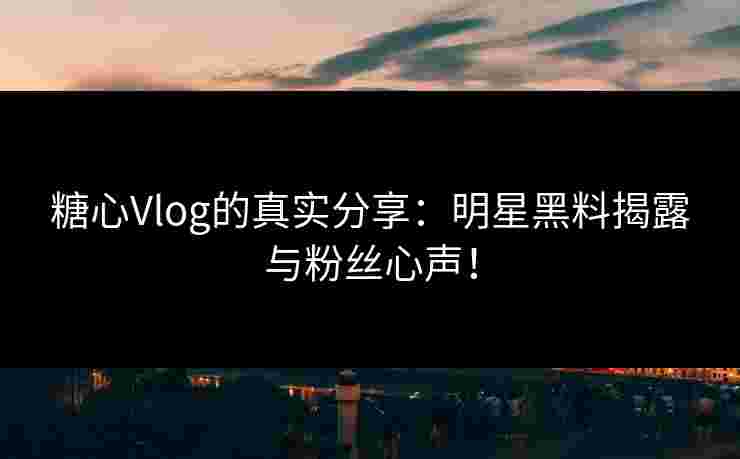 糖心Vlog的真实分享：明星黑料揭露与粉丝心声！