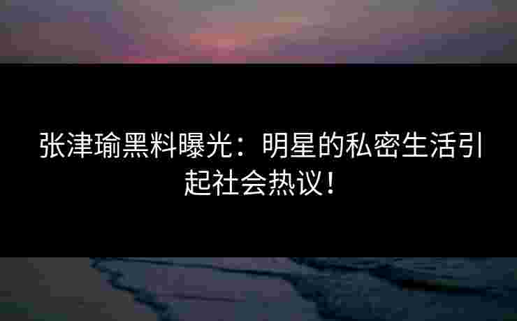 张津瑜黑料曝光:明星的私密生活引起社会热议! 张津瑜黑料曝光:明星的私密生活引起社会热议!
