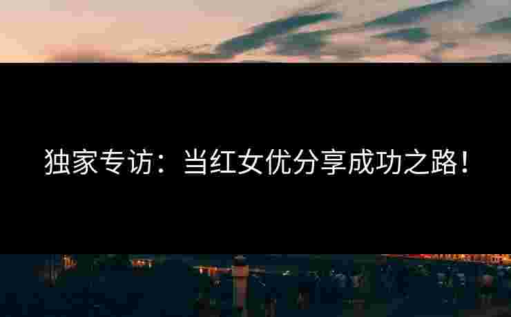独家专访:当红女优分享成功之路! 独家专访:当红女优分享成功之路!