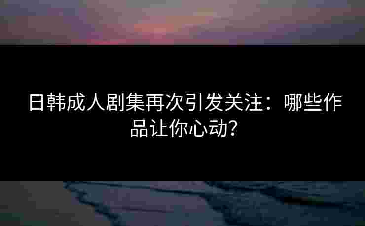 日韩成人剧集再次引发关注：哪些作品让你心动？