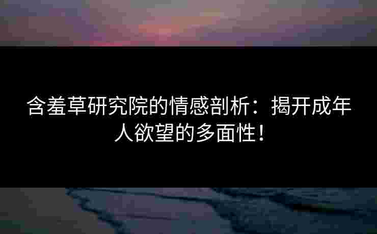 含羞草研究院的情感剖析：揭开成年人欲望的多面性！