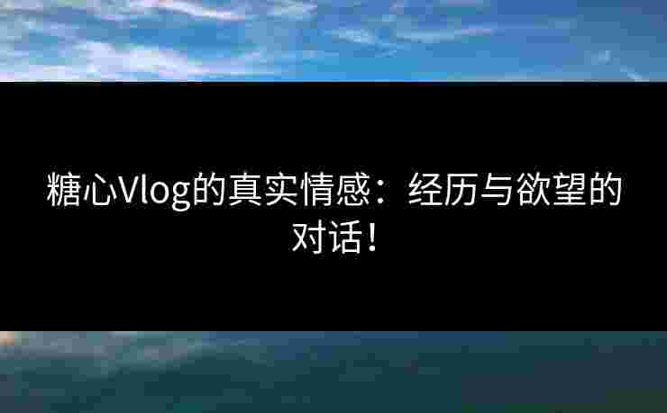 糖心Vlog的真实情感：经历与欲望的对话！