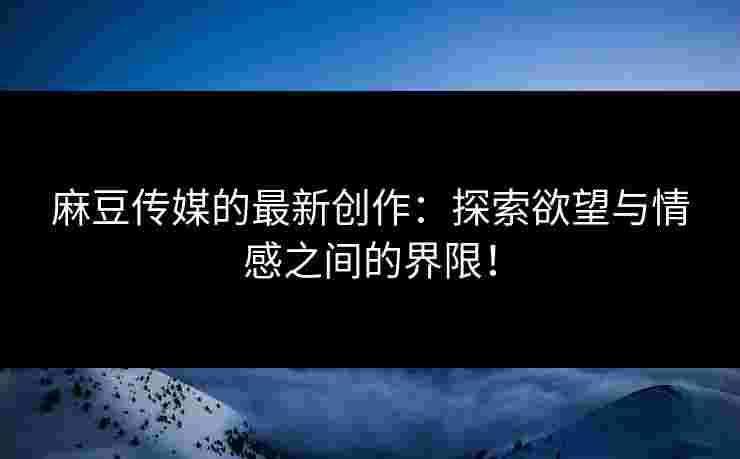 麻豆传媒的最新创作：探索欲望与情感之间的界限！