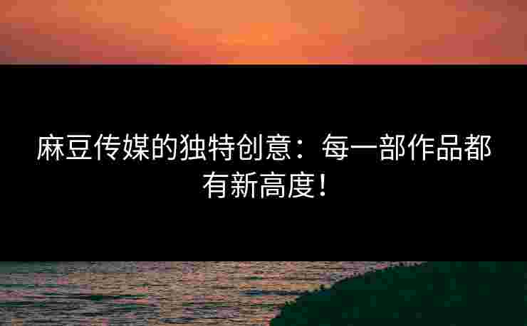 麻豆传媒的独特创意：每一部作品都有新高度！