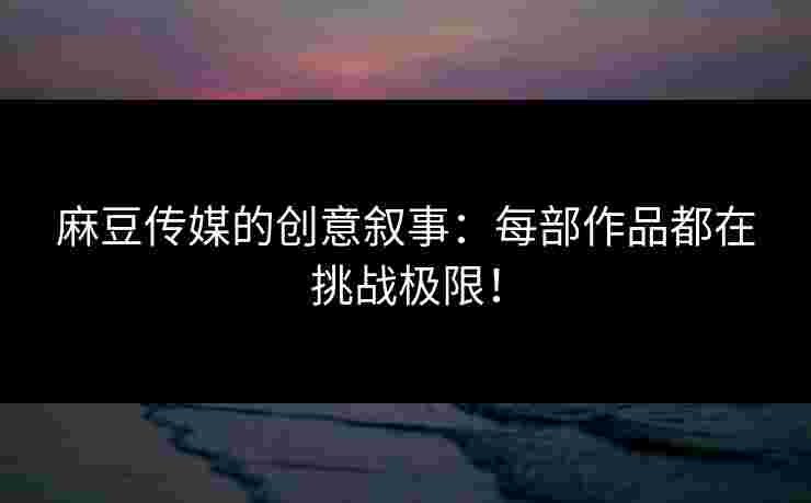 麻豆传媒的创意叙事：每部作品都在挑战极限！